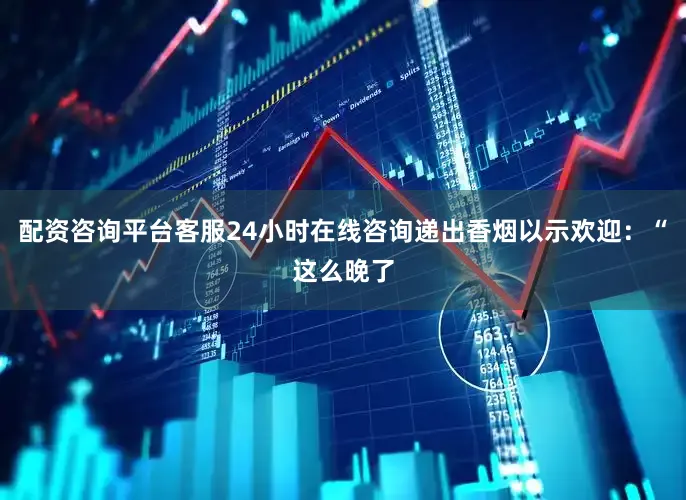配资咨询平台客服24小时在线咨询递出香烟以示欢迎：“这么晚了