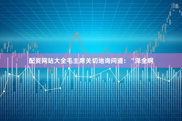 配资网站大全毛主席关切地询问道：“泽全啊