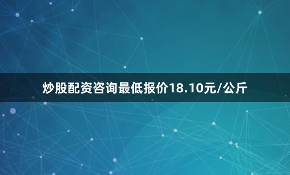 炒股配资咨询最低报价18.10元/公斤