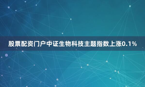 股票配资门户中证生物科技主题指数上涨0.1%