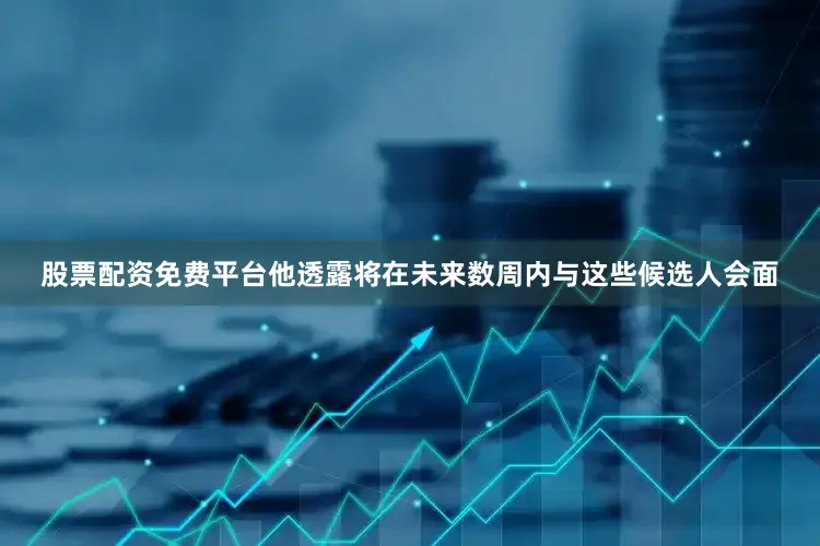 股票配资免费平台他透露将在未来数周内与这些候选人会面