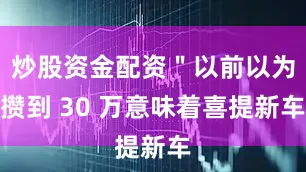炒股资金配资＂以前以为攒到 30 万意味着喜提新车