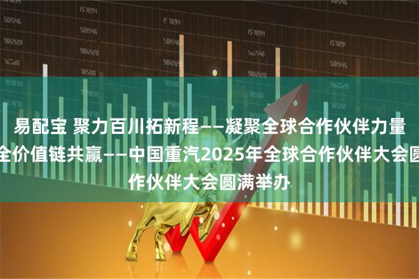易配宝 聚力百川拓新程——凝聚全球合作伙伴力量，实现全价值链共赢——中国重汽2025年全球合作伙伴大会圆满举办