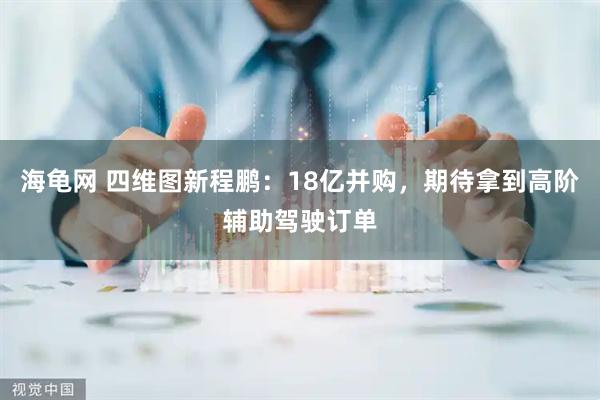 海龟网 四维图新程鹏：18亿并购，期待拿到高阶辅助驾驶订单