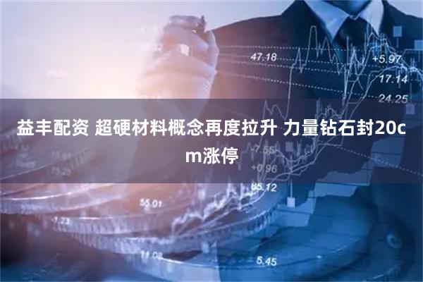 益丰配资 超硬材料概念再度拉升 力量钻石封20cm涨停