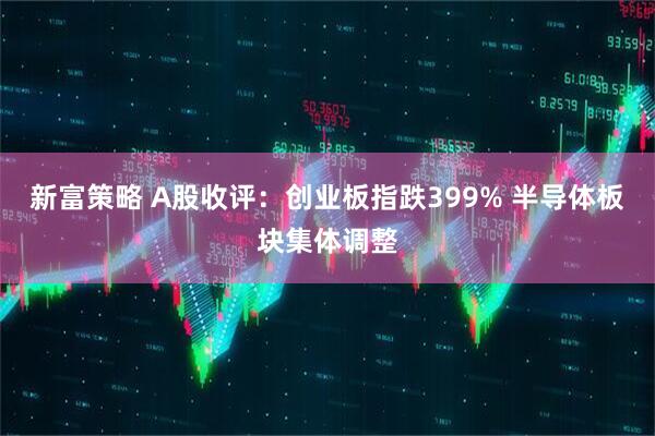 新富策略 A股收评：创业板指跌399% 半导体板块集体调整