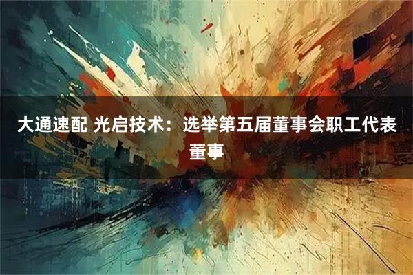 大通速配 光启技术：选举第五届董事会职工代表董事