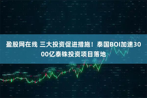 盈股网在线 三大投资促进措施！泰国BOI加速3000亿泰铢投资项目落地