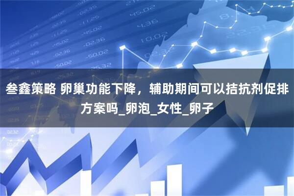 叁鑫策略 卵巢功能下降，辅助期间可以拮抗剂促排方案吗_卵泡_女性_卵子