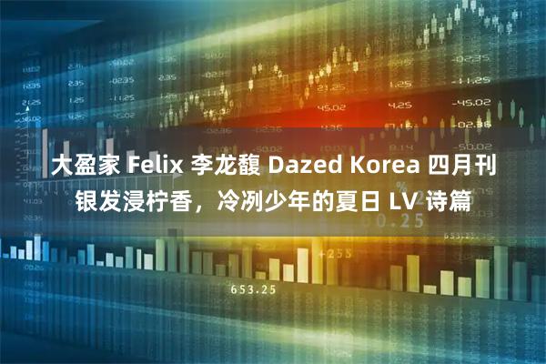 大盈家 Felix 李龙馥 Dazed Korea 四月刊银发浸柠香,冷冽少年的夏日 LV 诗篇