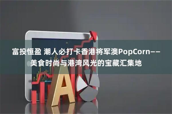 富投恒盈 潮人必打卡香港将军澳PopCorn——美食时尚与港湾风光的宝藏汇集地