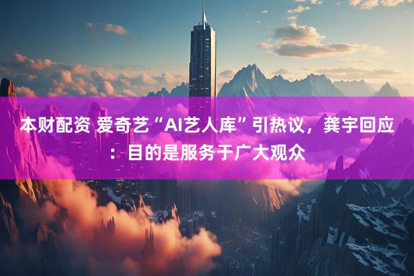 本财配资 爱奇艺“AI艺人库”引热议，龚宇回应：目的是服务于广大观众