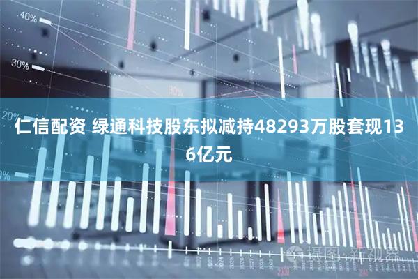 仁信配资 绿通科技股东拟减持48293万股套现136亿元