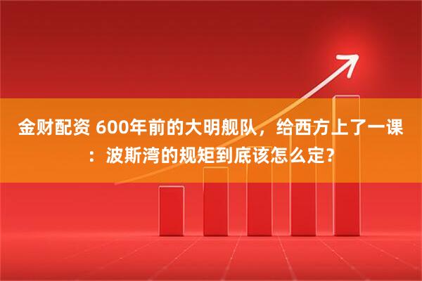 金财配资 600年前的大明舰队，给西方上了一课：波斯湾的规矩到底该怎么定？