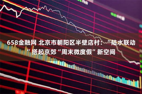 658金融网 北京市朝阳区半壁店村：“陆水联动”搭起京郊“周末微度假”新空间