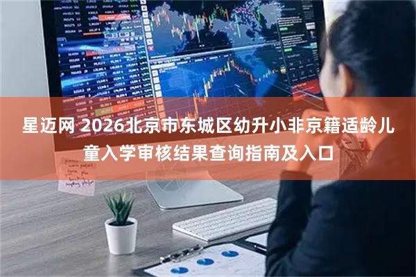 星迈网 2026北京市东城区幼升小非京籍适龄儿童入学审核结果查询指南及入口