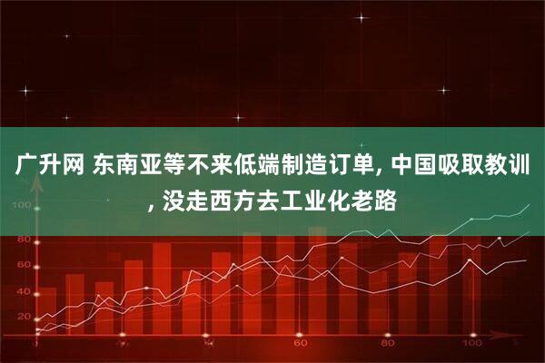 广升网 东南亚等不来低端制造订单, 中国吸取教训, 没走西方去工业化老路
