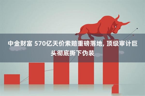 中金财富 570亿天价索赔重磅落地, 顶级审计巨头彻底撕下伪装