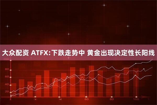 大众配资 ATFX:下跌走势中 黄金出现决定性长阳线