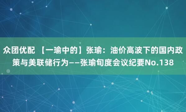 众团优配 【一瑜中的】张瑜：油价高波下的国内政策与美联储行为——张瑜旬度会议纪要No.138