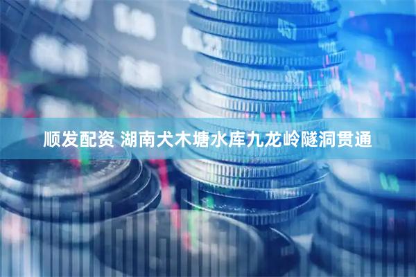 顺发配资 湖南犬木塘水库九龙岭隧洞贯通