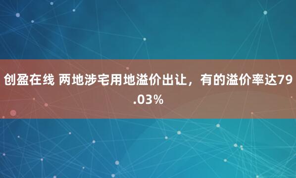 创盈在线 两地涉宅用地溢价出让,有的溢价率达79.03%
