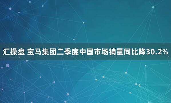 汇操盘 宝马集团二季度中国市场销量同比降30.2%