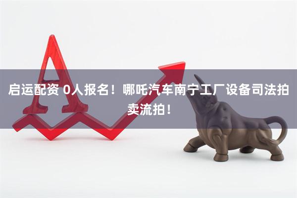 启运配资 0人报名!哪吒汽车南宁工厂设备司法拍卖流拍!
