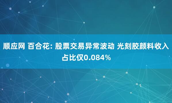 顺应网 百合花: 股票交易异常波动 光刻胶颜料收入占比仅0.084%