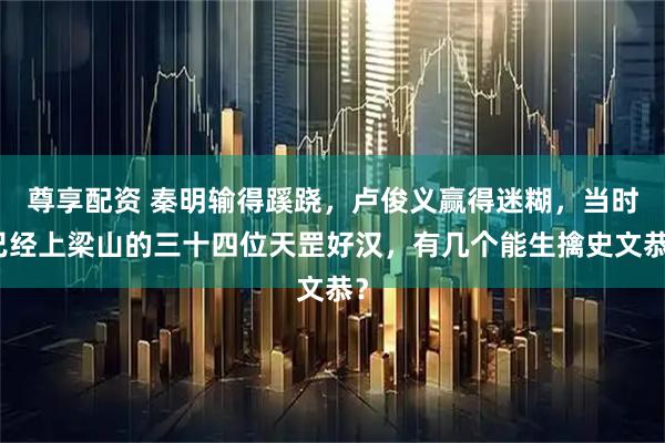 尊享配资 秦明输得蹊跷，卢俊义赢得迷糊，当时已经上梁山的三十四位天罡好汉，有几个能生擒史文恭？