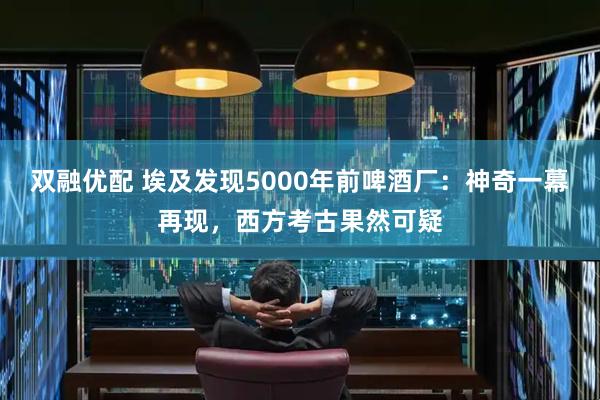 双融优配 埃及发现5000年前啤酒厂：神奇一幕再现，西方考古果然可疑
