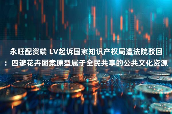 永旺配资端 LV起诉国家知识产权局遭法院驳回：四瓣花卉图案原型属于全民共享的公共文化资源
